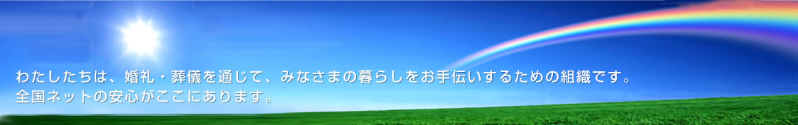 わたしたちは、婚礼・葬儀を通じて、みなさまの暮らしをお手伝いするための組織です。全国ネットの安心がここにあります。